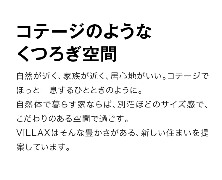 コテージのようなくつろぎ空間　自然が近く、家族が近く、居心地がいい。コテージでほっと一息するひとときのように。自然体で暮らす家ならば、別荘ほどのサイズ感で、こだわりのある空間で過ごす。VILLAXはそんな豊かさがある、新しい住まいを提案しています。