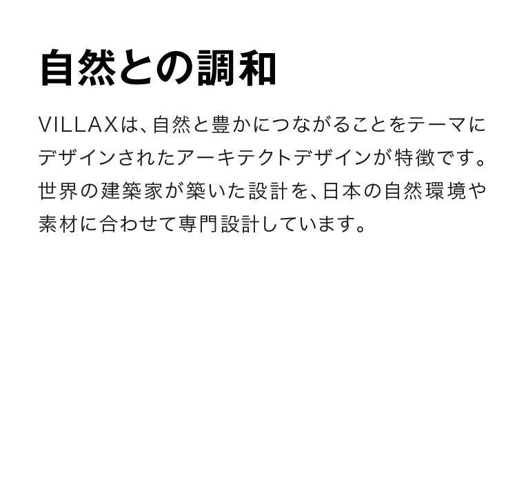 自然との調和　VILLAXは、自然と豊かにつながることをテーマにデザインされたアーキテクトデザインが特徴です。世界の建築家が築いた設計を、日本の自然環境や素材に合わせて専門設計しています。