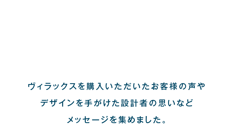 ヴィラックスを購入いただいたお客様の声やデザインを手がけた設計者の思いなどメッセージを集めました。