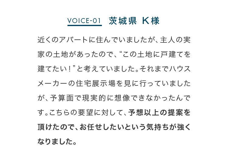 近くのアパートに住んでいましたが、主人の実家の土地があったので、“この土地に戸建てを建てたい！”と考えていました。それまでハウスメーカーの住宅展示場を見に行っていましたが、予算面で現実的に想像できなかったんです。こちらの要望に対して、予想以上の提案を頂けたので、お任せしたいという気持ちが強くなりました。