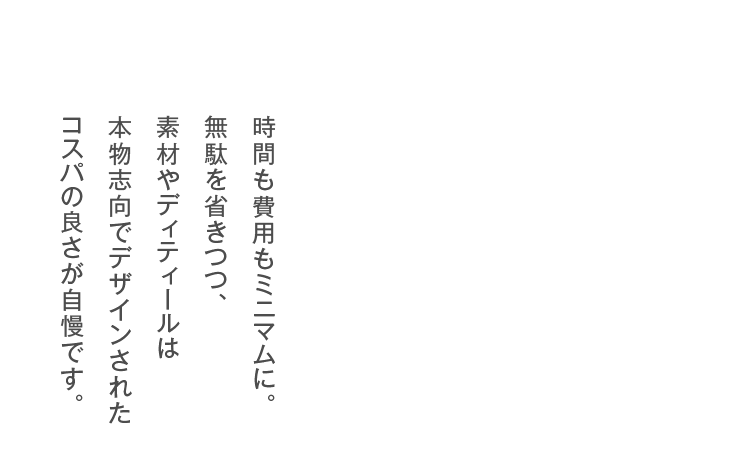 時間も費用もミニマムに。無駄を省きつつ、素材やディティールは本物志向でデザインされたコスパの良さが自慢です。