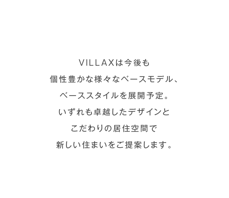 VILLAXは今後も個性豊かな様々なベースモデル、ベーススタイルを展開予定。いずれも卓越したデザインとこだわりの居住空間で新しい住まいをご提案します。