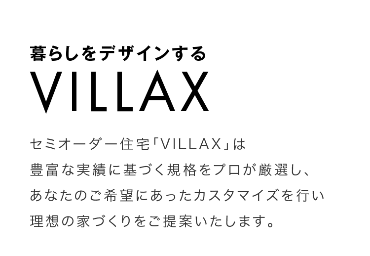 暮らしをデザインするVILLAX　セミオーダー住宅「VILLAX」は豊富な実績に基づく規格をプロが厳選し、あなたのご希望にあったカスタマイズを行い理想の家づくりをご提案いたします。