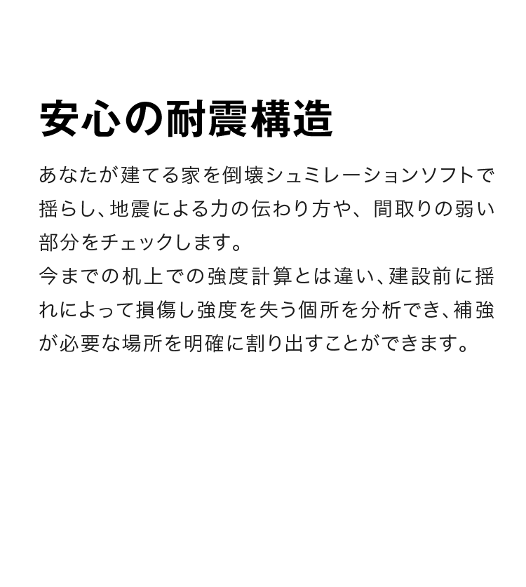 安心の耐震構造　あなたが建てる家を倒壊シュミレーションソフトで揺らし、地震による力の伝わり方や、 間取りの弱い部分をチェックします。今までの机上での強度計算とは違い、建設前に揺れによって損傷し強度を失う個所を分析でき、補強が必要な場所を明確に割り出すことができます。