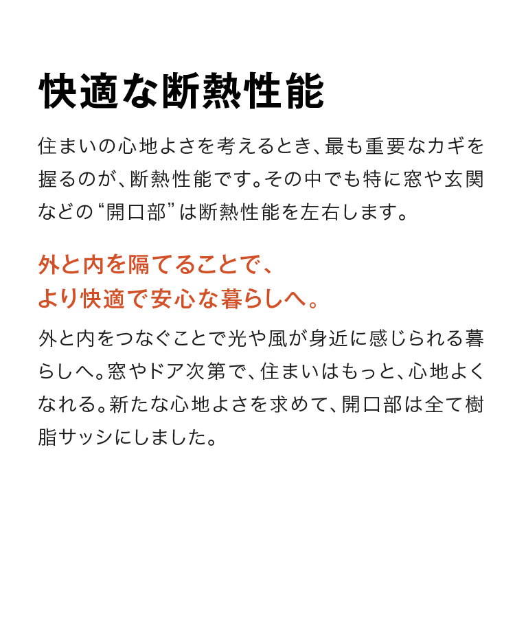 快適な断熱性能　住まいの心地よさを考えるとき、最も重要なカギを握るのが、断熱性能です。その中でも特に窓や玄関などの“開口部”は断熱性能を左右します。　外と内を隔てることで、より快適で安心な暮らしへ。　外と内をつなぐことで光や風が身近に感じられる暮らしへ。窓やドア次第で、住まいはもっと、心地よくなれる。新たな心地よさを求めて、開口部は全て樹脂サッシにしました。