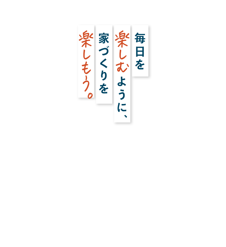 毎日を楽しむように、家づくりを楽しもう
