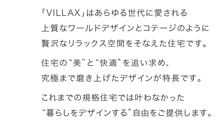 「VILLAX」はあらゆる世代に愛される上質なワールドデザインとコテージのように贅沢なリラックス空間をそなえた住宅です。住宅の“美”と“快適”を追い求め、究極まで磨き上げたデザインが特長です。これまでの規格住宅では叶わなかった“暮らしをデザインする”自由をご提供します。