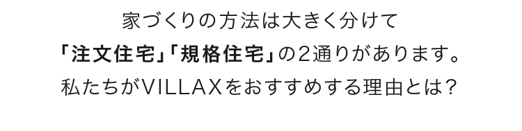家づくりの方法は大きく分けて「注文住宅」「規格住宅」の2通りがあります。私たちがVILLAXをおすすめする理由とは？